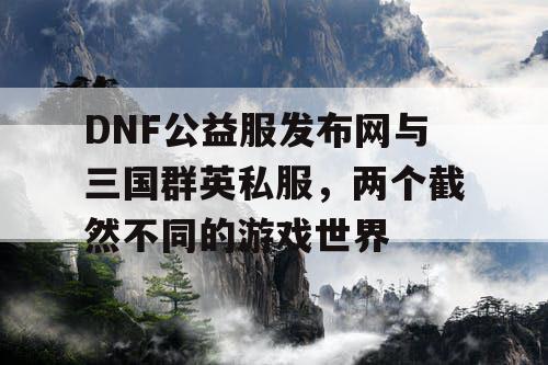 DNF公益服发布网与三国群英私服，两个截然不同的游戏世界