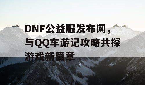 DNF公益服发布网，与QQ车游记攻略共探游戏新篇章