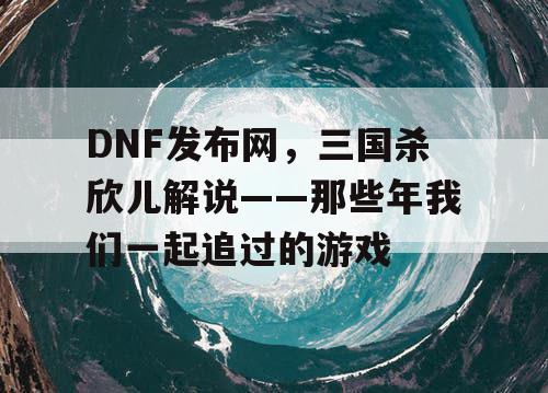 DNF发布网，三国杀欣儿解说——那些年我们一起追过的游戏