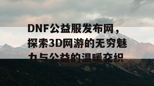 DNF公益服发布网，探索3D网游的无穷魅力与公益的温暖交织