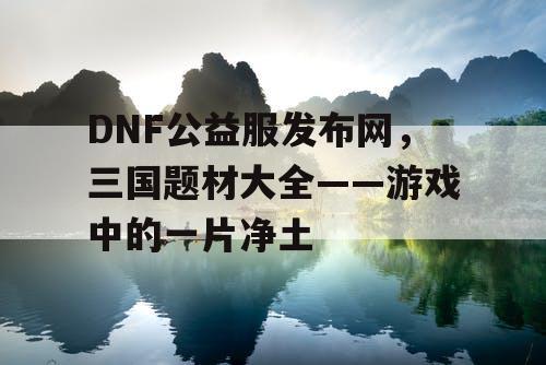 DNF公益服发布网，三国题材大全——游戏中的一片净土