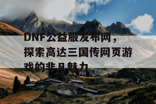 DNF公益服发布网，探索高达三国传网页游戏的非凡魅力