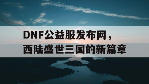 DNF公益服发布网，西陆盛世三国的新篇章