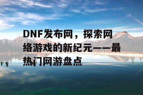 DNF发布网，探索网络游戏的新纪元——最热门网游盘点