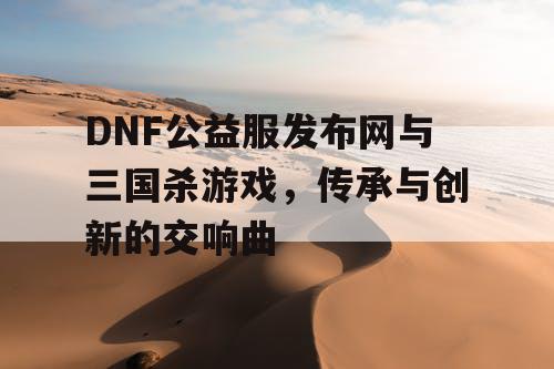 DNF公益服发布网与三国杀游戏，传承与创新的交响曲