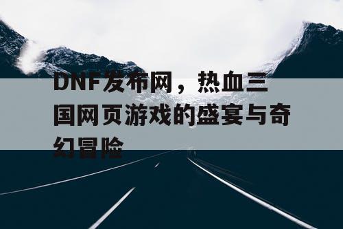 DNF发布网，热血三国网页游戏的盛宴与奇幻冒险