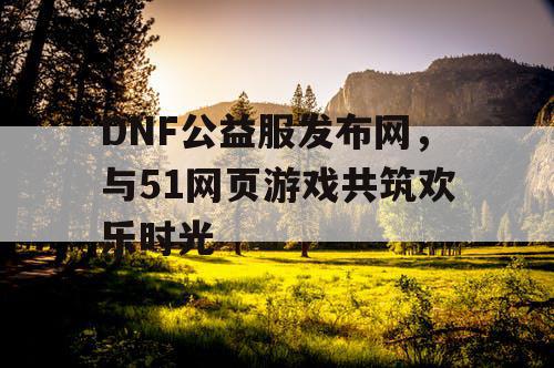 DNF公益服发布网，与51网页游戏共筑欢乐时光