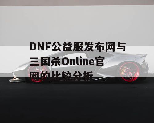 DNF公益服发布网与三国杀Online官网的比较分析