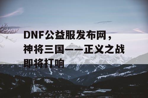 DNF公益服发布网，神将三国——正义之战即将打响