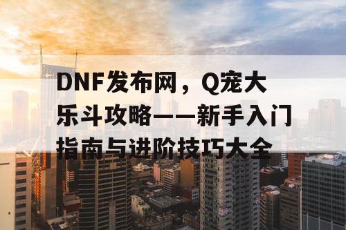 DNF发布网，Q宠大乐斗攻略——新手入门指南与进阶技巧大全