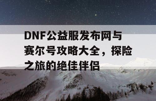 DNF公益服发布网与赛尔号攻略大全，探险之旅的绝佳伴侣