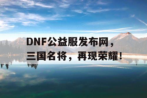 DNF公益服发布网，三国名将，再现荣耀！