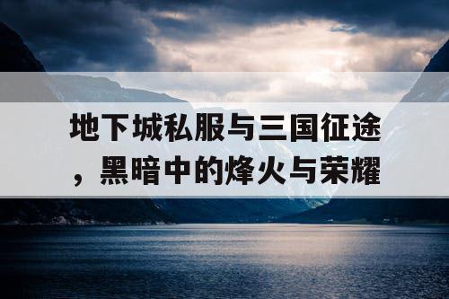 地下城私服与三国征途，黑暗中的烽火与荣耀