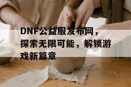 DNF公益服发布网，探索无限可能，解锁游戏新篇章