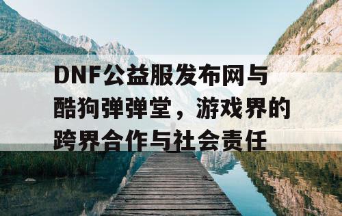 DNF公益服发布网与酷狗弹弹堂，游戏界的跨界合作与社会责任