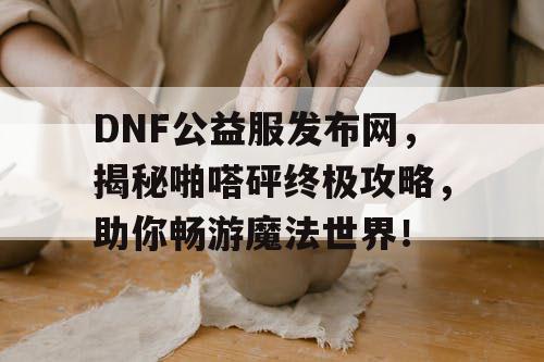 DNF公益服发布网，揭秘啪嗒砰终极攻略，助你畅游魔法世界！