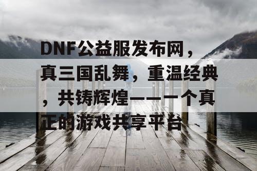 DNF公益服发布网，真三国乱舞，重温经典，共铸辉煌——一个真正的游戏共享平台