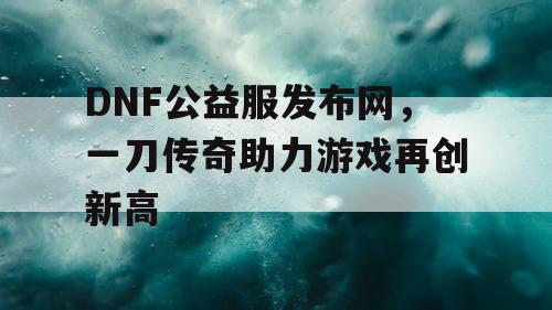 DNF公益服发布网，一刀传奇助力游戏再创新高