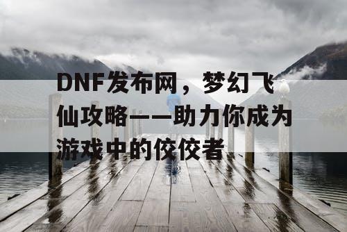 DNF发布网，梦幻飞仙攻略——助力你成为游戏中的佼佼者