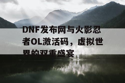 DNF发布网与火影忍者OL激活码，虚拟世界的双重盛宴