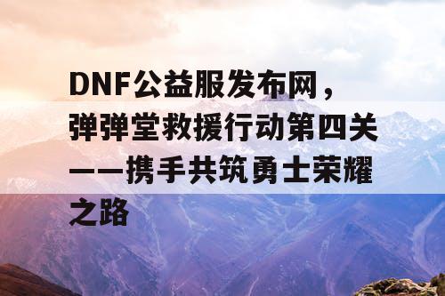 DNF公益服发布网，弹弹堂救援行动第四关——携手共筑勇士荣耀之路