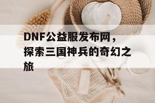 DNF公益服发布网，探索三国神兵的奇幻之旅