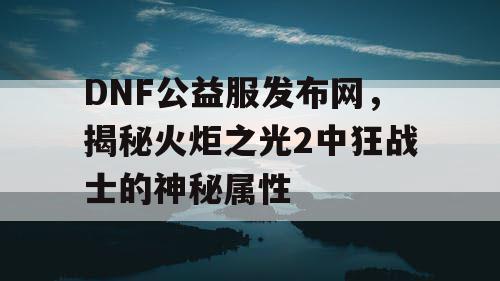 DNF公益服发布网，揭秘火炬之光2中狂战士的神秘属性