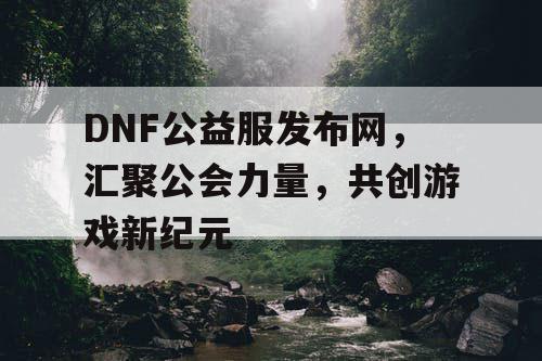 DNF公益服发布网，汇聚公会力量，共创游戏新纪元