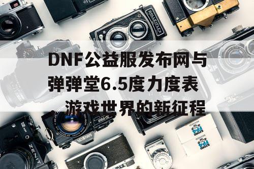 DNF公益服发布网与弹弹堂6.5度力度表，游戏世界的新征程