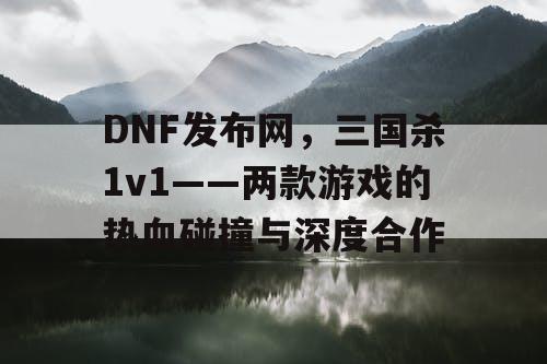 DNF发布网，三国杀1v1——两款游戏的热血碰撞与深度合作