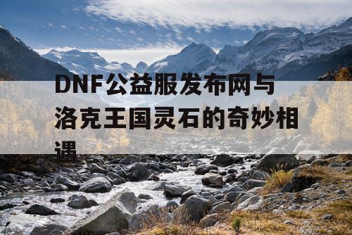 DNF公益服发布网与洛克王国灵石的奇妙相遇