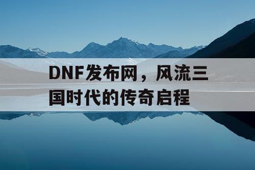 DNF发布网，风流三国时代的传奇启程